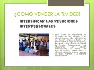 ¿COMO VENCER LA TIMIDEZ?Intensificar las relaciones interpersonalesEste punto es importante, la mayoría de los tímidos pasa olímpicamente de relacionarse, no hacen ningún esfuerzo. Un punto clave es dejar de quejarte y empezar a espabilar para superar la timidez. Seguramente vivir  situaciones con alguien desconocido y tratar de establecer una conversación con alguien diferente puede ayudar en gran manera y a lograrlo rápidamente.