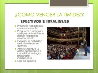 ¿COMO VENCER LA TIMIDEZ?Efectivos e infaliblesPracticar habilidades conversacionalesPreguntar a amigos y colegas actividades o planes realizados anteriormenteExpresar la debilidad de la timidez a los oyentes Asegurarse que se están cumpliendo a cabalidad los logros propuestos inicialmente Salir de la rutina 