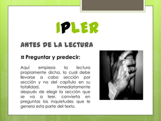 IPLERAntes de la lecturaPreguntar y predecir:Aquí empieza la lectura propiamente dicha, la cual debe llevarse a cabo sección por sección y no del capítulo en su totalidad. Inmediatamente después de elegir la sección que se va a leer, convierta en preguntas las inquietudes que le genera esta parte del texto.