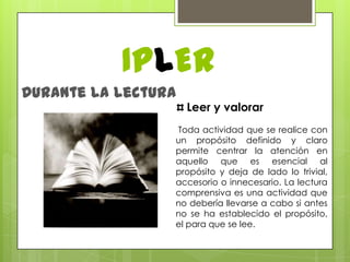 IPLERDurante la lecturaLeer y valorar Toda actividad que se realice con un propósito definido y claro permite centrar la atención en aquello que es esencial al propósito y deja de lado lo trivial, accesorio o innecesario. La lectura comprensiva es una actividad que no debería llevarse a cabo si antes no se ha establecido el propósito, el para que se lee. 