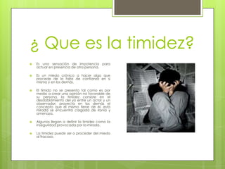 ¿ Que es la timidez?Es una sensación de impotencia para actuar en presencia de otra persona.Es un miedo crónico a hacer algo que procede de la falta de confianza en si mismo y en los demás.El tímido no se presenta tal como es por medio a crear una opinión no favorable de su persona, la timidez consiste en el desdoblamiento del yo entre un actor y un observador, proyecta en los demás el concepto que el mismo tiene de él, está mirada se encuentra cargada de ironía y amenaza.Algunos llegan a definir la timidez como la inseguridad provocada por la mirada.La timidez puede ser o proceder del miedo al fracaso.