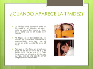¿CUANDO APARECE LA TIMIDEZ?La timidez suele aparecer entre la segunda y la tercera infancia, esto es entre los cinco y siete años, pero solo es el miedo a si mismo.Al llegar a la adolescencia, la timidez se hace más consiente y sistematizada, esto por que el joven es más consiente que el niño.Por que el niño tiene un problema pero no se da cuenta de el y el joven sabe que es tímido, lo que tiene que ver y implica dentro de su vida, esta es una edad normal del problema de timidez.