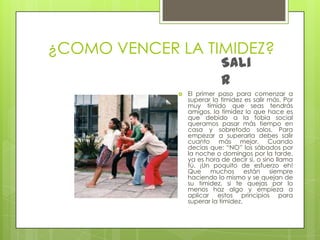 ¿COMO VENCER LA TIMIDEZ?SalirEl primer paso para comenzar a superar la timidez es salir más. Por muy tímido que seas tendrás amigos, la timidez lo que hace es que debido a la fobia social queramos pasar más tiempo en casa y sobretodo solos. Para empezar a superarla debes salir cuanto más mejor. Cuando decías que: “NO” los sábados por la noche o domingos por la tarde, ya es hora de decir si, o sino llama tú. ¡Un poquito de esfuerzo eh! Que muchos están siempre haciendo lo mismo y se quejan de su timidez, si te quejas por lo menos haz algo y empieza a aplicar estos principios para superar la timidez.
