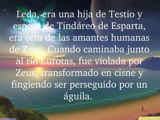 Leda, era una hija de Testio y 
esposa de Tindáreo de Esparta, 
era otra de las amantes humanas 
de Zeus. Cuando caminaba junto 
al río Eurotas, fue violada por 
Zeus, transformado en cisne y 
fingiendo ser perseguido por un 
águila. 
 