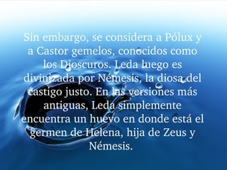 Sin embargo, se considera a Pólux y 
a Castor gemelos, conocidos como 
los Dioscuros. Leda luego es 
divinizada por Némesis, la diosa del 
castigo justo. En las versiones más 
antiguas, Leda simplemente 
encuentra un huevo en donde está el 
germen de Helena, hija de Zeus y 
Némesis. 
 