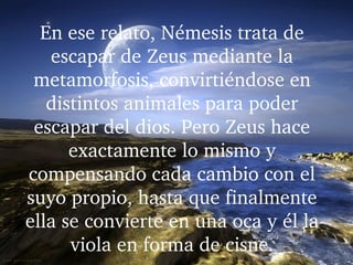 En ese relato, Némesis trata de 
escapar de Zeus mediante la 
metamorfosis, convirtiéndose en 
distintos animales para poder 
escapar del dios. Pero Zeus hace 
exactamente lo mismo y 
compensando cada cambio con el 
suyo propio, hasta que finalmente 
ella se convierte en una oca y él la 
viola en forma de cisne.
 