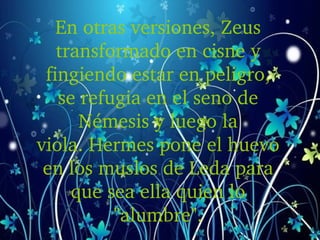En otras versiones, Zeus 
transformado en cisne y 
fingiendo estar en peligro, 
se refugia en el seno de 
Némesis y luego la 
viola. Hermes pone el huevo 
en los muslos de Leda para 
que sea ella quien lo 
"alumbre".
 