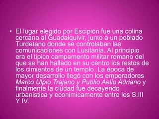El lugar elegido por Escipión fue una colina cercana al Guadalquivir, junto a un poblado Turdetano donde se controlaban las comunicaciones con Lusitania. Al principio era el tipico campamento militar romano del que se han hallado en su centro los restos de los cimientos de un templo. La época de mayor desarrollo llegó con los emperadores Marco Ulpio Trajano y Publio Aelio Adriano y finalmente la ciudad fue decayendo urbanistica y econimicamente entre los S.III Y IV.