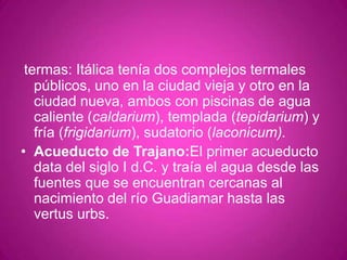 termas: Itálica tenía dos complejos termales públicos, uno en la ciudad vieja y otro en la ciudad nueva, ambos con piscinas de agua caliente (caldarium), templada (tepidarium) y fría (frigidarium), sudatorio (laconicum).Acueducto de Trajano:El primer acueducto data del siglo I d.C. y traía el agua desde las fuentes que se encuentran cercanas al nacimiento del río Guadiamar hasta las vertusurbs.