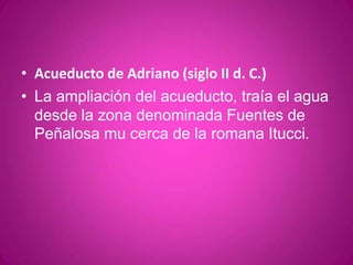 Acueducto de Adriano (siglo II d. C.) La ampliación del acueducto, traía el agua desde la zona denominada Fuentes de Peñalosa mu cerca de la romana Itucci.