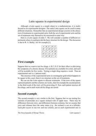 Latin squares in experimental design
    Although a Latin square is a simple object to a mathematician, it is multi-
faceted to an experimental designer. The same Latin square can be used in many
different situations. Remember that an experimental design consists in the alloca-
tion of treatments to experimental units; both the set of experimental units and the
set of treatments may themselves be structured in some way.
    Here is a Latin square of order 5. We will consider a number of different ex-
periments where it could provide the basic structure for the design. The discussion
is due to R. A. Bailey: see for example [1].

                                 A   B   C   D   E
                                 B   A   D   E   C
                                 C   E   A   B   D
                                 D   C   E   A   B
                                 E   D   B   C   A


First example
Suppose that we want to test ﬁve drugs A, B,C, D, E for their effect in alleviating
the symptoms of a chronic disease. Five patients are available for a trial, and each
will be available for ﬁve weeks. Testing a single drug requires a week. Thus an
experimental unit is a ‘patient-week’.
    The structure of the experimental units is a rectangular grid (which happens to
be square in this case); there is no structure on the set of treatments.
    We can use the Latin square to allocate treatments. If the rows of the square
represent patients and the columns are weeks, then for example the second patient,
in the third week of the trial, will be given drug D. Now each patient receives all
ﬁve drugs, and in each week all ﬁve drugs are tested.


Second example
The second example is very similar to the ﬁrst. Suppose that we are testing ﬁve
varieties of pesticides on a square orchard with 25 apple trees. There may be
differences between rows, and differences between columns, but we assume that
rows and columns have the same status (e.g. the orchard is not on a hillside).
Each plot occurs in one row and one column, just as each experimental unit in

The Encyclopaedia of Design Theory                                   Latin squares/1
 
