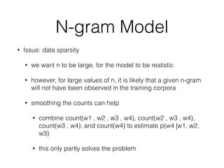 N-gram Model
• Issue: data sparsity
• we want n to be large, for the model to be realistic
• however, for large values of n, it is likely that a given n-gram
will not have been observed in the training corpora
• smoothing the counts can help
• combine count(w1 , w2 , w3 , w4), count(w2 , w3 , w4),
count(w3 , w4), and count(w4) to estimate p(w4 |w1, w2,
w3)
• this only partly solves the problem
 