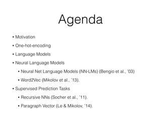 Agenda
• Motivation
• One-hot-encoding
• Language Models
• Neural Language Models
• Neural Net Language Models (NN-LMs) (Bengio et al., ’03)
• Word2Vec (Mikolov et al., ’13).
• Supervised Prediction Tasks
• Recursive NNs (Socher et al., ’11).
• Paragraph Vector (Le & Mikolov, ’14).
 