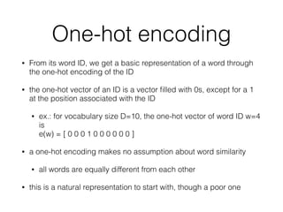 One-hot encoding
• From its word ID, we get a basic representation of a word through
the one-hot encoding of the ID
• the one-hot vector of an ID is a vector ﬁlled with 0s, except for a 1
at the position associated with the ID
• ex.: for vocabulary size D=10, the one-hot vector of word ID w=4
is 
e(w) = [ 0 0 0 1 0 0 0 0 0 0 ]
• a one-hot encoding makes no assumption about word similarity
• all words are equally different from each other
• this is a natural representation to start with, though a poor one
 