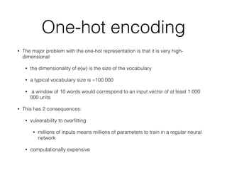 One-hot encoding
• The major problem with the one-hot representation is that it is very high-
dimensional
• the dimensionality of e(w) is the size of the vocabulary
• a typical vocabulary size is ≈100 000
• a window of 10 words would correspond to an input vector of at least 1 000
000 units
• This has 2 consequences:
• vulnerability to overﬁtting
• millions of inputs means millions of parameters to train in a regular neural
network
• computationally expensive
 