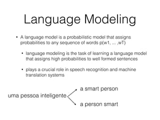 Language Modeling
• A language model is a probabilistic model that assigns
probabilities to any sequence of words p(w1, ... ,wT)
• language modeling is the task of learning a language model
that assigns high probabilities to well formed sentences
• plays a crucial role in speech recognition and machine
translation systems
uma pessoa inteligente
a smart person
a person smart
 