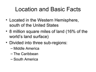 Location and Basic Facts Located in the Western Hemisphere, south of the United States 8 million square miles of land (16% of the world’s land surface) Divided into three sub-regions: Middle America The Caribbean  South America 