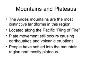 Mountains and Plateaus The Andes mountains are the most distinctive landforms in this region Located along the Pacific “Ring of Fire”  Plate movement still occurs causing earthquakes and volcanic eruptions People have settled into the mountain region and mostly plateaus 