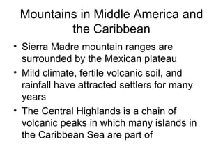 Mountains in Middle America and the Caribbean Sierra Madre mountain ranges are surrounded by the Mexican plateau Mild climate, fertile volcanic soil, and rainfall have attracted settlers for many years The Central Highlands is a chain of volcanic peaks in which many islands in the Caribbean Sea are part of 