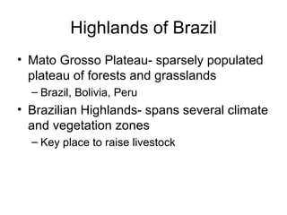 Highlands of Brazil Mato Grosso Plateau- sparsely populated plateau of forests and grasslands Brazil, Bolivia, Peru Brazilian Highlands- spans several climate and vegetation zones Key place to raise livestock 
