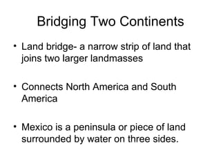 Bridging Two Continents Land bridge- a narrow strip of land that joins two larger landmasses Connects North America and South America Mexico is a peninsula or piece of land surrounded by water on three sides. 