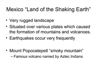 Mexico “Land of the Shaking Earth” Very rugged landscape Situated over various plates which caused the formation of mountains and volcanoes. Earthquakes occur very frequently Mount Popocatepetl “smoky mountain” Famous volcano named by Aztec Indians 