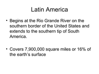 Latin America Begins at the Rio Grande River on the southern border of the United States and extends to the southern tip of South America. Covers 7,900,000 square miles or 16% of the earth’s surface 