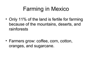 Farming in Mexico Only 11% of the land is fertile for farming because of the mountains, deserts, and rainforests Farmers grow: coffee, corn, cotton, oranges, and sugarcane. 