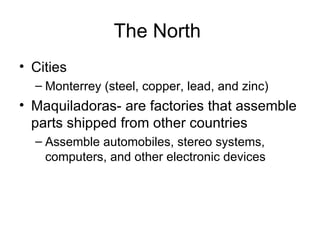 The North  Cities Monterrey (steel, copper, lead, and zinc) Maquiladoras- are factories that assemble parts shipped from other countries Assemble automobiles, stereo systems, computers, and other electronic devices 