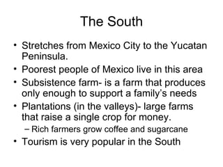 The South Stretches from Mexico City to the Yucatan Peninsula. Poorest people of Mexico live in this area Subsistence farm- is a farm that produces only enough to support a family’s needs Plantations (in the valleys)- large farms that raise a single crop for money. Rich farmers grow coffee and sugarcane Tourism is very popular in the South 