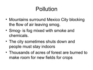 Pollution Mountains surround Mexico City blocking the flow of air leaving smog. Smog- is fog mixed with smoke and chemicals. The city sometimes shuts down and people must stay indoors Thousands of acres of forest are burned to make room for new fields for crops 
