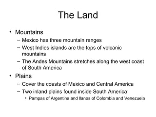 The Land Mountains Mexico has three mountain ranges West Indies islands are the tops of volcanic mountains The Andes Mountains stretches along the west coast of South America Plains Cover the coasts of Mexico and Central America Two inland plains found inside South America Pampas of Argentina and llanos of Colombia and Venezuela 