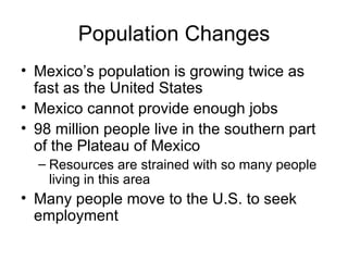 Population Changes Mexico’s population is growing twice as fast as the United States Mexico cannot provide enough jobs 98 million people live in the southern part of the Plateau of Mexico Resources are strained with so many people living in this area Many people move to the U.S. to seek employment 