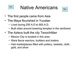 Native Americans The first people came from Asia The Maya flourished in Yucatan Lived during 250 A.D to 900 A.D. Built cities around towering temples in the rainforest The Aztecs built the city Tenochtitlan Mexico City is located in this area Were fierce warriors, builders and traders Had marketplaces filled with pottery, baskets, cloth, gold, and silver 