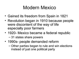 Modern Mexico Gained its freedom from Spain in 1821 Revolution began in 1910 because people were discontent of the way of life especially poor farmers 1920- Mexico became a federal republic 31 states share powers 1990s- people demanded reform Other parties began to rule and win elections instead of just one political party 
