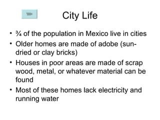 City Life ¾ of the population in Mexico live in cities Older homes are made of adobe (sun-dried or clay bricks) Houses in poor areas are made of scrap wood, metal, or whatever material can be found Most of these homes lack electricity and running water 