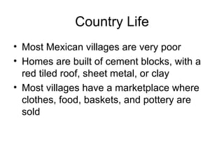 Country Life Most Mexican villages are very poor Homes are built of cement blocks, with a red tiled roof, sheet metal, or clay Most villages have a marketplace where clothes, food, baskets, and pottery are sold 
