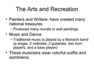 The Arts and Recreation Painters and Writers- have created many national treasures Produced many murals or wall paintings Music and Dance Traditional music is played by a Mariachi band (a singer, 2 violinists, 2 guitarists, two horn players, and a bass player) These musicians wear colorful outfits and sombreros 