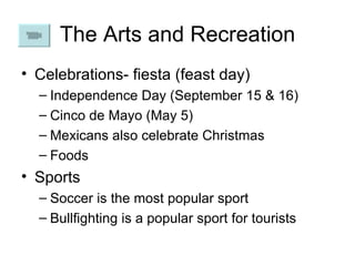 The Arts and Recreation Celebrations- fiesta (feast day) Independence Day (September 15 & 16) Cinco de Mayo (May 5) Mexicans also celebrate Christmas Foods Sports Soccer is the most popular sport Bullfighting is a popular sport for tourists 