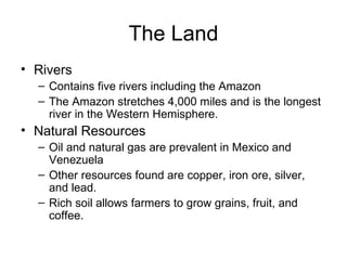 The Land Rivers Contains five rivers including the Amazon The Amazon stretches 4,000 miles and is the longest river in the Western Hemisphere. Natural Resources Oil and natural gas are prevalent in Mexico and Venezuela Other resources found are copper, iron ore, silver, and lead. Rich soil allows farmers to grow grains, fruit, and coffee. 