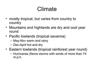 Climate mostly tropical, but varies from country to country Mountains and highlands are dry and cool year round Pacific lowlands (tropical savanna) May-Nov warm and rainy Dec-April hot and dry Eastern lowlands (tropical rainforest year round) Hurricanes (fierce storms with winds of more than 74 m.p.h. 