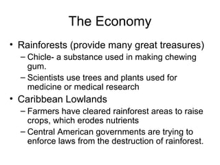 The Economy Rainforests (provide many great treasures) Chicle- a substance used in making chewing gum. Scientists use trees and plants used for medicine or medical research Caribbean Lowlands Farmers have cleared rainforest areas to raise crops, which erodes nutrients Central American governments are trying to enforce laws from the destruction of rainforest. 