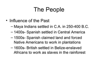 The People Influence of the Past Maya Indians settled in C.A. in 250-400 B.C. 1400s- Spanish settled in Central America 1500s- Spanish claimed land and forced Native Americans to work in plantations 1600s- British settled in Belize-enslaved Africans to work as slaves in the rainforest 