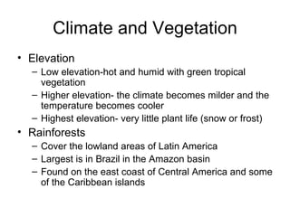 Climate and Vegetation Elevation Low elevation-hot and humid with green tropical vegetation Higher elevation- the climate becomes milder and the temperature becomes cooler Highest elevation- very little plant life (snow or frost) Rainforests Cover the lowland areas of Latin America Largest is in Brazil in the Amazon basin Found on the east coast of Central America and some of the Caribbean islands 