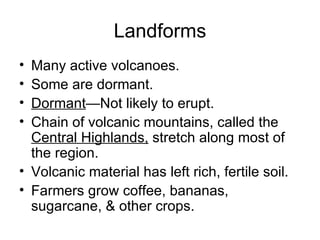 Landforms Many active volcanoes. Some are dormant. Dormant —Not likely to erupt. Chain of volcanic mountains, called the  Central Highlands,  stretch along most of the region. Volcanic material has left rich, fertile soil. Farmers grow coffee, bananas, sugarcane, & other crops. 