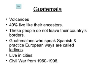 Guatemala Volcanoes 40% live like their ancestors. These people do not leave their country’s borders. Guatemalans who speak Spanish & practice European ways are called  ladinos . Live in cities. Civil War from 1960-1996. 