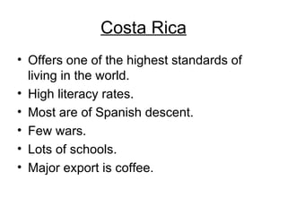 Costa Rica Offers one of the highest standards of living in the world. High literacy rates. Most are of Spanish descent. Few wars. Lots of schools. Major export is coffee. 