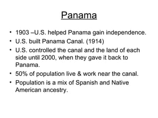 Panama 1903 –U.S. helped Panama gain independence. U.S. built Panama Canal. (1914) U.S. controlled the canal and the land of each side until 2000, when they gave it back to Panama. 50% of population live & work near the canal. Population is a mix of Spanish and Native American ancestry. 