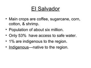 El Salvador Main crops are coffee, sugarcane, corn, cotton, & shrimp. Population of about six million. Only 53%  have access to safe water. 1% are indigenous to the region. Indigenous —native to the region. 