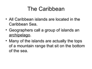 The Caribbean All Caribbean islands are located in the Caribbean Sea. Geographers call a group of islands an  archipelago . Many of the islands are actually the tops of a mountain range that sit on the bottom of the sea. 